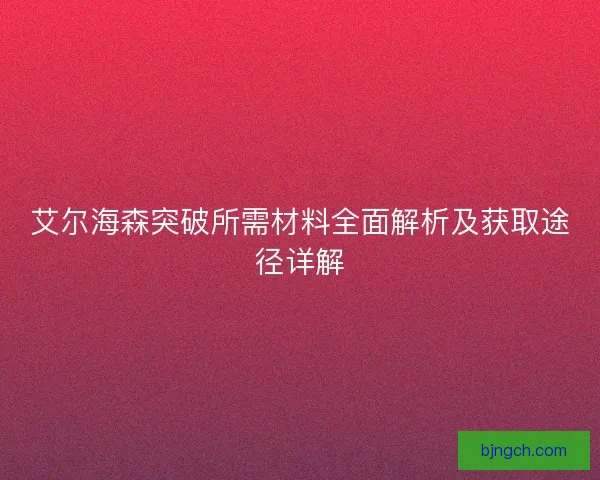 艾尔海森突破所需材料全面解析及获取途径详解 艾尔海森突破所需材料全面解析及获取途径详解
