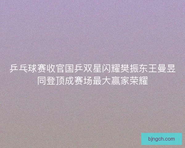 乒乓球赛收官国乒双星闪耀樊振东王曼昱同登顶成赛场最大赢家荣耀 乒乓球赛收官国乒双星闪耀樊振东王曼昱同登顶成赛场最大赢家荣耀