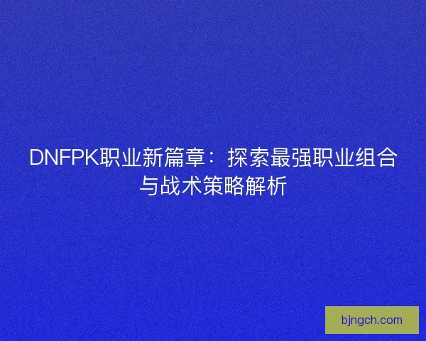 DNFPK职业新篇章：探索最强职业组合与战术策略解析