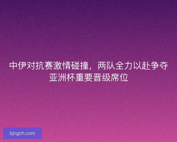 中伊对抗赛激情碰撞，两队全力以赴争夺亚洲杯重要晋级席位
