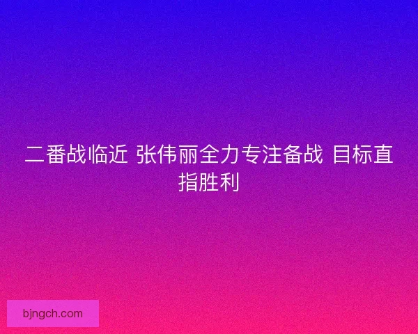 二番战临近 张伟丽全力专注备战 目标直指胜利