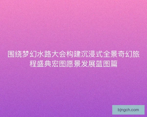 围绕梦幻水路大会构建沉浸式全景奇幻旅程盛典宏图愿景发展蓝图篇