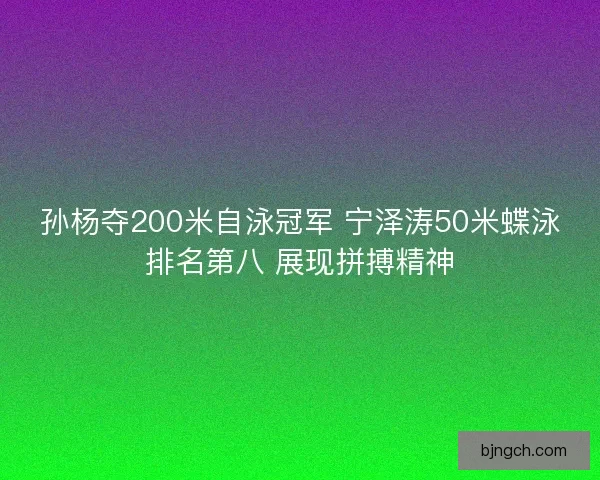 孙杨夺200米自泳冠军 宁泽涛50米蝶泳排名第八 展现拼搏精神
