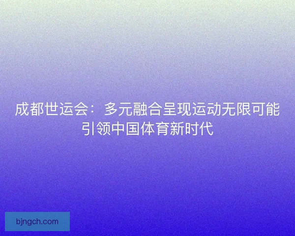 成都世运会：多元融合呈现运动无限可能引领中国体育新时代