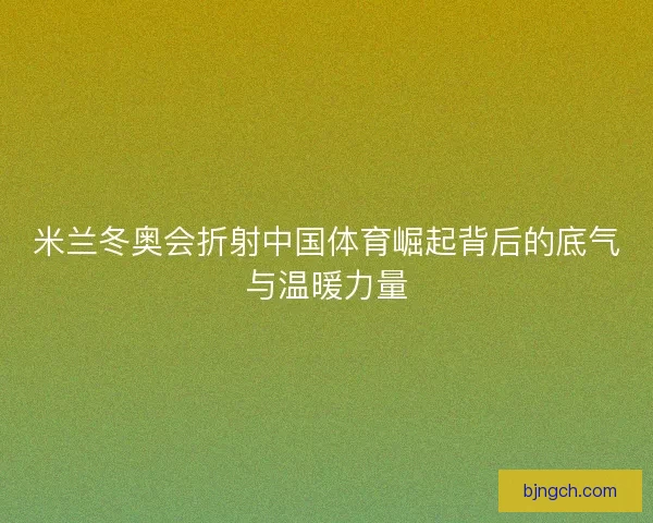 米兰冬奥会折射中国体育崛起背后的底气与温暖力量 米兰冬奥会折射中国体育崛起背后的底气与温暖力量