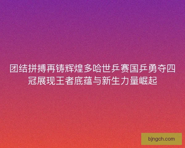 团结拼搏再铸辉煌多哈世乒赛国乒勇夺四冠展现王者底蕴与新生力量崛起