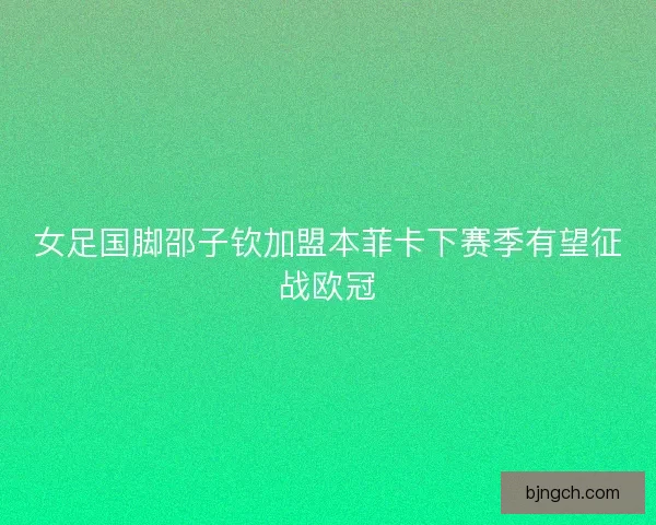 女足国脚邵子钦加盟本菲卡下赛季有望征战欧冠 女足国脚邵子钦加盟本菲卡下赛季有望征战欧冠