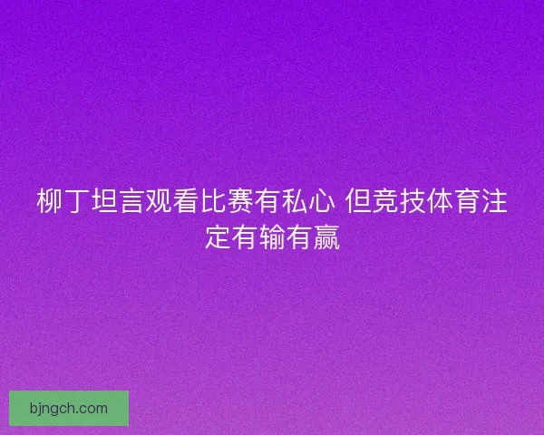 柳丁坦言观看比赛有私心 但竞技体育注定有输有赢 柳丁坦言观看比赛有私心 但竞技体育注定有输有赢