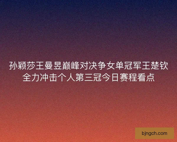 孙颖莎王曼昱巅峰对决争女单冠军王楚钦全力冲击个人第三冠今日赛程看点 孙颖莎王曼昱巅峰对决争女单冠军王楚钦全力冲击个人第三冠今日赛程看点