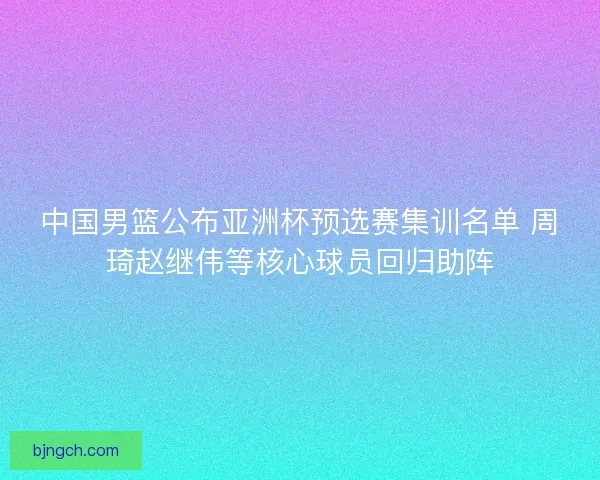 中国男篮公布亚洲杯预选赛集训名单 周琦赵继伟等核心球员回归助阵 中国男篮公布亚洲杯预选赛集训名单 周琦赵继伟等核心球员回归助阵
