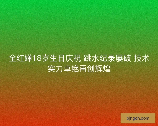 全红婵18岁生日庆祝 跳水纪录屡破 技术实力卓绝再创辉煌