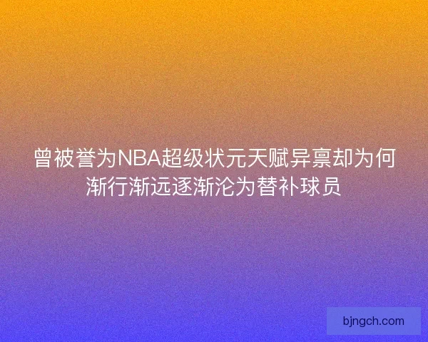 曾被誉为NBA超级状元天赋异禀却为何渐行渐远逐渐沦为替补球员 曾被誉为NBA超级状元天赋异禀却为何渐行渐远逐渐沦为替补球员