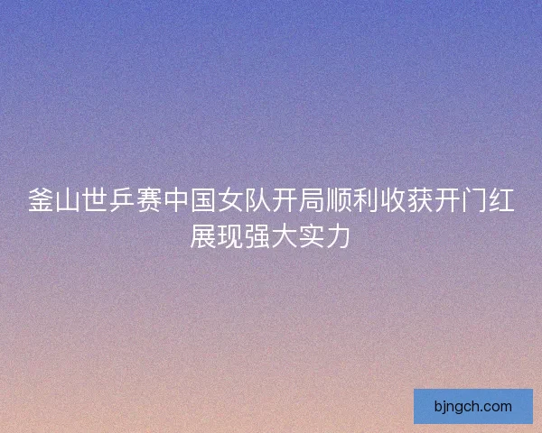 釜山世乒赛中国女队开局顺利收获开门红展现强大实力 釜山世乒赛中国女队开局顺利收获开门红展现强大实力