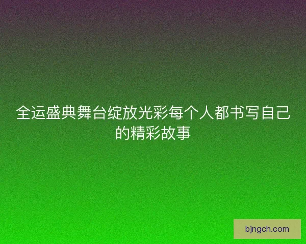 全运盛典舞台绽放光彩每个人都书写自己的精彩故事