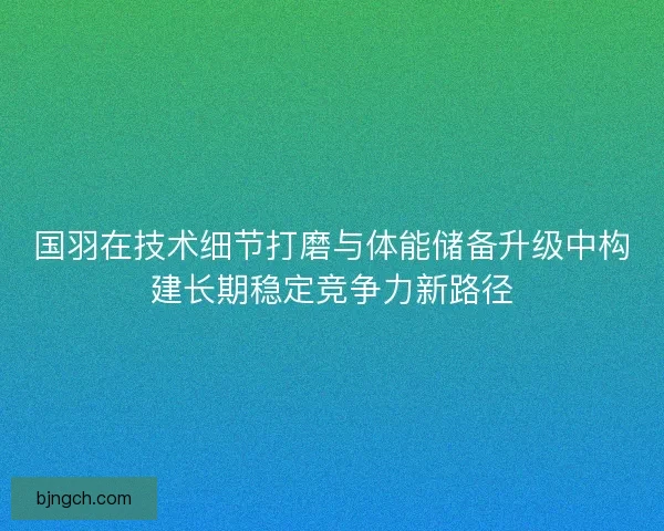 国羽在技术细节打磨与体能储备升级中构建长期稳定竞争力新路径