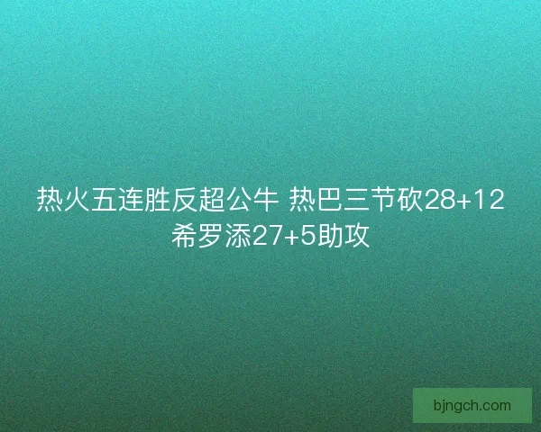 热火五连胜反超公牛 热巴三节砍28+12希罗添27+5助攻