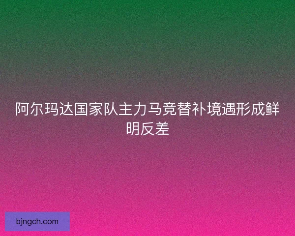 阿尔玛达国家队主力马竞替补境遇形成鲜明反差 阿尔玛达国家队主力马竞替补境遇形成鲜明反差