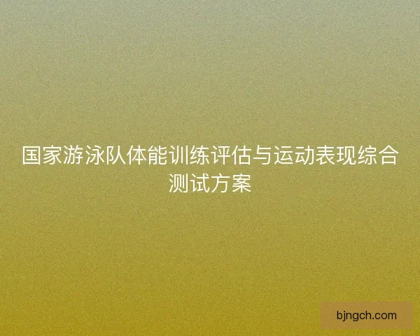 国家游泳队体能训练评估与运动表现综合测试方案 国家游泳队体能训练评估与运动表现综合测试方案