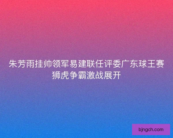 朱芳雨挂帅领军易建联任评委广东球王赛狮虎争霸激战展开