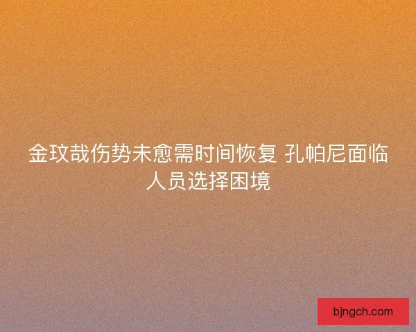 金玟哉伤势未愈需时间恢复 孔帕尼面临人员选择困境 金玟哉伤势未愈需时间恢复 孔帕尼面临人员选择困境