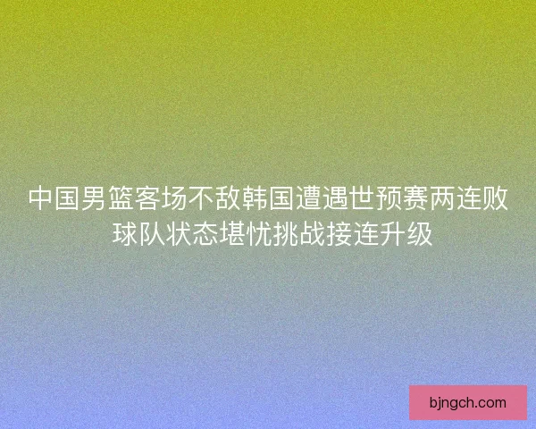 中国男篮客场不敌韩国遭遇世预赛两连败 球队状态堪忧挑战接连升级 中国男篮客场不敌韩国遭遇世预赛两连败 球队状态堪忧挑战接连升级