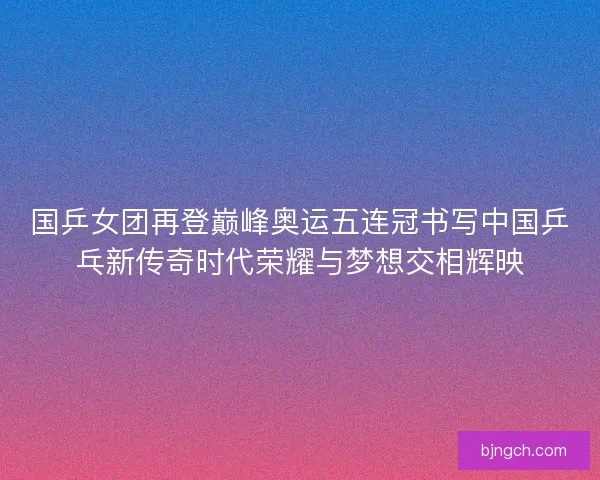 国乒女团再登巅峰奥运五连冠书写中国乒乓新传奇时代荣耀与梦想交相辉映