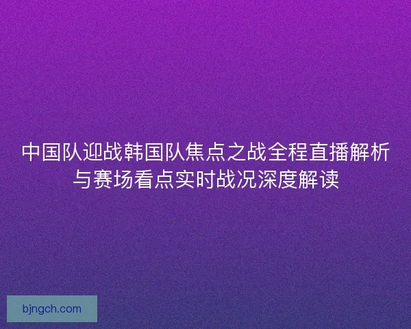 中国队迎战韩国队焦点之战全程直播解析与赛场看点实时战况深度解读