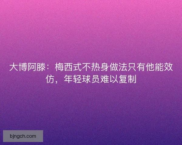 大博阿滕：梅西式不热身做法只有他能效仿，年轻球员难以复制