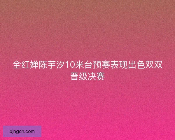 全红婵陈芋汐10米台预赛表现出色双双晋级决赛 全红婵陈芋汐10米台预赛表现出色双双晋级决赛
